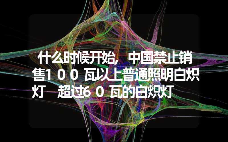 什么时候开始,中国禁止销售100瓦以上普通照明白炽灯 超过60瓦的白炽灯